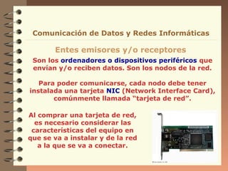 Comunicación de Datos y Redes Informáticas

Entes emisores y/o receptores
Son los ordenadores o dispositivos periféricos que
envían y/o reciben datos. Son los nodos de la red.
Para poder comunicarse, cada nodo debe tener
instalada una tarjeta NIC (Network Interface Card),
comúnmente llamada “tarjeta de red”.
Al comprar una tarjeta de red,
es necesario considerar las
características del equipo en
que se va a instalar y de la red
a la que se va a conectar.

 