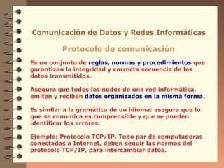 Comunicación de Datos y Redes Informáticas

Protocolo de comunicación
Es un conjunto de reglas, normas y procedimientos que
garantizan la integridad y correcta secuencia de los
datos transmitidos.
Asegura que todos los nodos de una red informática,
emiten y reciben datos organizados en la misma forma.
Es similar a la gramática de un idioma: asegura que lo
que se comunica es comprensible y que se pueden
identificar los errores.
Ejemplo: Protocolo TCP/IP. Todo par de computadoras
conectadas a Internet, deben seguir las normas del
protocolo TCP/IP, para intercambiar datos.

 