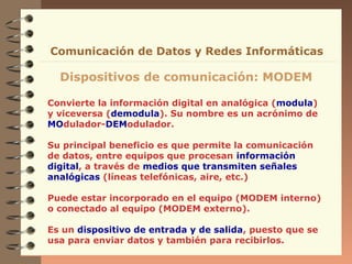 Comunicación de Datos y Redes Informáticas

Dispositivos de comunicación: MODEM
Convierte la información digital en analógica (modula)
y viceversa (demodula). Su nombre es un acrónimo de
MOdulador-DEModulador.
Su principal beneficio es que permite la comunicación
de datos, entre equipos que procesan información
digital, a través de medios que transmiten señales
analógicas (líneas telefónicas, aire, etc.)
Puede estar incorporado en el equipo (MODEM interno)
o conectado al equipo (MODEM externo).
Es un dispositivo de entrada y de salida, puesto que se
usa para enviar datos y también para recibirlos.

 