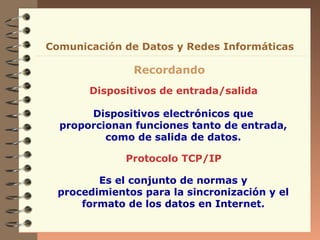 Comunicación de Datos y Redes Informáticas

Recordando
Dispositivos de entrada/salida
Dispositivos electrónicos que
proporcionan funciones tanto de entrada,
como de salida de datos.
Protocolo TCP/IP
Es el conjunto de normas y
procedimientos para la sincronización y el
formato de los datos en Internet.

 