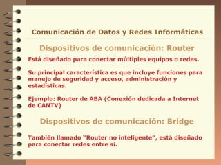 Comunicación de Datos y Redes Informáticas

Dispositivos de comunicación: Router
Está diseñado para conectar múltiples equipos o redes.
Su principal característica es que incluye funciones para
manejo de seguridad y acceso, administración y
estadísticas.
Ejemplo: Router de ABA (Conexión dedicada a Internet
de CANTV)

Dispositivos de comunicación: Bridge
También llamado “Router no inteligente”, está diseñado
para conectar redes entre sí.

 