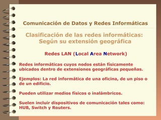 Comunicación de Datos y Redes Informáticas

Clasificación de las redes informáticas:
Según su extensión geográfica
Redes LAN (Local Area Network)
Redes informáticas cuyos nodos están físicamente
ubicados dentro de extensiones geográficas pequeñas.
Ejemplos: La red informática de una oficina, de un piso o
de un edificio.
Pueden utilizar medios físicos o inalámbricos.
Suelen incluir dispositivos de comunicación tales como:
HUB, Switch y Routers.

 