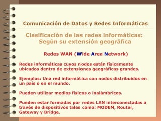 Comunicación de Datos y Redes Informáticas

Clasificación de las redes informáticas:
Según su extensión geográfica
Redes WAN (Wide Area Network)
Redes informáticas cuyos nodos están físicamente
ubicados dentro de extensiones geográficas grandes.
Ejemplos: Una red informática con nodos distribuidos en
un país o en el mundo.
Pueden utilizar medios físicos o inalámbricos.
Pueden estar formadas por redes LAN interconectadas a
través de dispositivos tales como: MODEM, Router,
Gateway y Bridge.

 