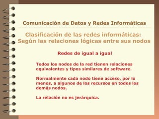 Comunicación de Datos y Redes Informáticas

Clasificación de las redes informáticas:
Según las relaciones lógicas entre sus nodos
Redes de igual a igual
Todos los nodos de la red tienen relaciones
equivalentes y tipos similares de software.
Normalmente cada nodo tiene acceso, por lo
menos, a algunos de los recursos en todos los
demás nodos.
La relación no es jerárquica.

 