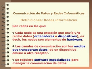 Comunicación de Datos y Redes Informáticas

Definiciones: Redes informáticas
Son redes en las que:
Cada nodo es una estación que envía y/o
recibe datos (ordenadores o dispositivos), es
decir, los nodos son elementos de hardware.
Los canales de comunicación son los medios
que transportan datos, de un dispositivo
emisor a otro receptor.
Se requiere software especializado para
manejar la comunicación de datos.

 
