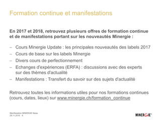 Formation continue et manifestations
En 2017 et 2018, retrouvez plusieurs offres de formation continue
et de manifestations portant sur les nouveautés Minergie :
 Cours Minergie Update : les principales nouveautés des labels 2017
 Cours de base sur les labels Minergie
 Divers cours de perfectionnement
 Echanges d'expériences (ERFA) : discussions avec des experts
sur des thèmes d'actualité
 Manifestations : Transfert du savoir sur des sujets d'actualité
Retrouvez toutes les informations utiles pour nos formations continues
(cours, dates, lieux) sur www.minergie.ch/formation_continue
29.11.2016 6
Manifestation MINERGIE News
 