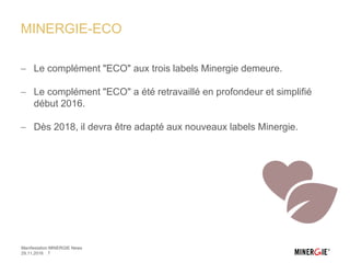 MINERGIE-ECO
 Le complément "ECO" aux trois labels Minergie demeure.
 Le complément "ECO" a été retravaillé en profondeur et simplifié
début 2016.
 Dès 2018, il devra être adapté aux nouveaux labels Minergie.
29.11.2016 7
Manifestation MINERGIE News
 