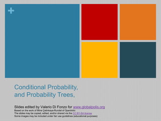 + 
Conditional Probability, 
and Probability Trees, 
Slides edited by Valerio Di Fonzo for www.globalpolis.org 
Based on the work of Mine Çetinkaya-Rundel of OpenIntro 
The slides may be copied, edited, and/or shared via the CC BY-SA license 
Some images may be included under fair use guidelines (educational purposes) 
 