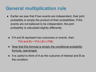 General multiplication rule 
● Earlier we saw that if two events are independent, their joint 
probability is simply the product of their probabilities. If the 
events are not believed to be independent, the joint 
probability is calculated slightly differently. 
● If A and B represent two outcomes or events, then 
P(A and B) = P(A | B) x P(B) 
● Note that this formula is simply the conditional probability 
formula, rearranged. 
● It is useful to think of A as the outcome of interest and B as 
the condition. 
 