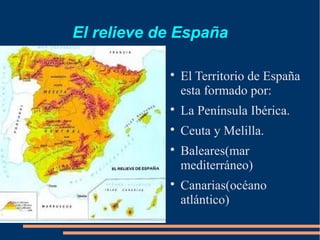 El relieve de España

            
                El Territorio de España
                esta formado por:
            
                La Península Ibérica.
            
                Ceuta y Melilla.
            
                Baleares(mar
                mediterráneo)
            
                Canarias(océano
                atlántico)
 