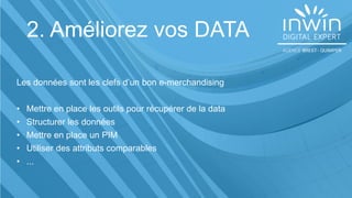 2. Améliorez vos DATA
Les données sont les clefs d’un bon e-merchandising
• Mettre en place les outils pour récupérer de la data
• Structurer les données
• Mettre en place un PIM
• Utiliser des attributs comparables
• ...
 