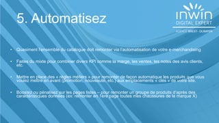 5. Automatisez
• Quasiment l’ensemble du catalogue doit remonter via l’automatisation de votre e-merchandising
• Faites du mixte pour combiner divers KPI comme la marge, les ventes, les notes des avis clients,
etc.
• Mettre en place des « règles métiers » pour remonter de façon automatique les produits que vous
voulez mettre en avant (promotion, nouveauté, etc.) aux emplacements « clés » de votre site.
• Boostez ou pénalisez sur les pages listes – pour remonter un groupe de produits d’après des
caractéristiques données (ex: remonter en 1ère page toutes mes chaussures de la marque X)
 