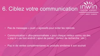 6. Ciblez votre communication
• Pas de messages « push » agressifs pour éviter les rebonds
• Communication « ultra-personnalisée » pour chaque visiteur connu via des
« pop in » au bon endroit ( ajout de panier ; moteur de recherche ; etc.)
• Pop in de ventes complémentaires ou produits similaires à son souhait
 
