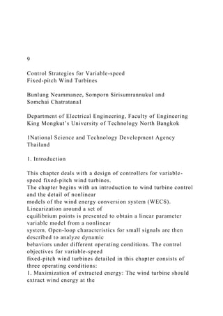 9
Control Strategies for Variable-speed
Fixed-pitch Wind Turbines
Bunlung Neammanee, Somporn Sirisumrannukul and
Somchai Chatratana1
Department of Electrical Engineering, Faculty of Engineering
King Mongkut’s University of Technology North Bangkok
1National Science and Technology Development Agency
Thailand
1. Introduction
This chapter deals with a design of controllers for variable-
speed fixed-pitch wind turbines.
The chapter begins with an introduction to wind turbine control
and the detail of nonlinear
models of the wind energy conversion system (WECS).
Linearization around a set of
equilibrium points is presented to obtain a linear parameter
variable model from a nonlinear
system. Open-loop characteristics for small signals are then
described to analyze dynamic
behaviors under different operating conditions. The control
objectives for variable-speed
fixed-pitch wind turbines detailed in this chapter consists of
three operating conditions:
1. Maximization of extracted energy: The wind turbine should
extract wind energy at the
 