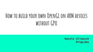 How to build your own OpenGL on ARM devices
without GPU
Danylo Ulianych
RingLabs
 