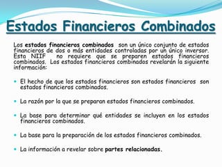 Estados Financieros Combinados
 Los estados financieros combinados son un único conjunto de estados
 financieros de dos o más entidades controladas por un único inversor.
 Esta NIIF      no requiere que se preparen estados financieros
 combinados. Los estados financieros combinados revelarán la siguiente
 información:

  El hecho de que los estados financieros son estados financieros son
   estados financieros combinados.

  La razón por la que se preparan estados financieros combinados.

  La base para determinar qué entidades se incluyen en los estados
   financieros combinados.

  La base para la preparación de los estados financieros combinados.

  La información a revelar sobre partes relacionadas.
 