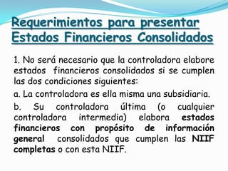 Requerimientos para presentar
Estados Financieros Consolidados
1. No será necesario que la controladora elabore
estados financieros consolidados si se cumplen
las dos condiciones siguientes:
a. La controladora es ella misma una subsidiaria.
b. Su controladora última (o cualquier
controladora intermedia) elabora estados
financieros con propósito de información
general consolidados que cumplen las NIIF
completas o con esta NIIF.
 