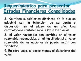 Requerimientos para presentar
Estados Financieros Consolidados
2. No tiene subsidiarias distintas de la que se
adquirió con la intención de su venta o
disposición en el plazo de un año. Una
controladora contabilizará esta subsidiaria:
3. Al valor razonable con cambios en el valor
razonable reconocidos en el resultado, si el valor
razonable de las acciones se puede medir con
fiabilidad.
4. En otro caso, al costo menos el deterioro del
valor.
 
