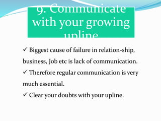 9. Communicate
with your growing
upline
 Biggest cause of failure in relation-ship,
business, Job etc is lack of communication.
 Therefore regular communication is very
much essential.
 Clear your doubts with your upline.
 