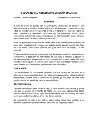 9 COSAS QUE SU ADOLESCENTE DESEARÍA ESCUCHAR
Nombre: Tatiana Sampedro                             Semestre: Octavo Básica “U”

                                    RESUMEN

Si bien es cierto los padres son los principales encargados de educar y criar
adecuadamente a sus hijos y sobre todo si son adolescentes, puesto que en ésta
edad es cuando ellos necesitan más afecto y comprensión; para así lograr en
ellos confianza y seguridad, pero para ello es importante utilizar ciertas
expresiones motivadoras pues que quizá para los padres resulten obvias pero sus
hijos adolescentes necesitan y les urge escuchar.

Entre las principales frases que se deben decir a los adolescentes tenemos: Te
amo, Estoy orgulloso de ti, Te apoyo en todo lo que tú quieras para tu vida, Creo
en ti, Lo siento, Eres buena persona, No quise decir eso, Te acepto, Tú eres
especial.

Entonces está claro que es fundamental que los padres empiecen a expresar sus
sentimientos, a descubrir las habilidades de sus hijos, a respetar y apoyar las
decisiones que ellos tengan para su vida, a aceptar sus errores y pedir disculpas
cuando se equivoquen, a valorar a sus hijos con sus cualidades y defectos, pero
sobre todo no suponer que sus hijos lo saben sino decírselos.

CONCLUSIÓN

Los adolescentes no únicamente necesitan que sus padres les den todo en lo
referente a cosas materiales, lujos etc., ellos necesitan escuchar frases de aliento,
motivadoras, y sobre todo si vienen de sus padres ya que esto los hará sentir
mucho mejor y les ayudará a mejorar su autoestima.

RECOMENDACIÓN

Las palabras pueden llegar hacer el mejor o peor alimento para la vida; y es por
ello que los padres al momento de hablar con sus hijos adolescentes deben
siempre utilizar frases que en lugar de hacerles sentir mal, los motive y les hagan
sentir que son tan importantes en la vida de sus padres.

Se recomienda no solo a los padres utilizar estas frases sino también a los
docentes puesto que como dicen ellos son como los segundos padres.
 