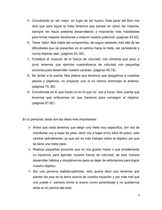 5. Concéntrate en ser mejor, en lugar de ser bueno; Esta parte del libro nos
dice que para lograr la meta tenemos que pensar en cómo ser mejores,
siempre ver hacia adelante desarrollando y mejorando más habilidades
para tomar mejores decisiones y mejorar nuestro potencial, (paginas 43,52).
6. Tener Valor; Nos habla del compromiso, de seguir adelante más allá de las
dificultades que se presenten en el camino hacia la meta, ser persistente y
nunca dejarse caer, (paginas 53, 64).
7. Fortalece el músculo de la fuerza de voluntad; nos comenta que poco a
poco tenemos que ejercitar nuestrafuerza de voluntad con pequeñas
acciones para desarrollar nuestro carácter, (páginas 65,74).
8. No tentar a la suerte; Nos platica que tenemos que apegarnos a nuestros
planes y objetivos, no empezar uno si no hemos terminado el anterior,
(páginas 75, 80)
9. Concéntrate en lo que harás no en lo que no vas a hacer; Nos cuenta que
tenemos que enfocarnos en que haremos para conseguir el objetivo,
(páginas 81,92).

En lo personal, estas son las ideas más importantes:
 Antes que nada tenemos que elegir una meta muy específica, (en vez de
manifestar voy a bajar de peso, decir voy a bajar cinco kilos de peso), esto
cambia radicalmente, ya que así es más trabajar sobre el objetivo por que
se tiene una meta clara.
 Realizar pequeñas acciones que no nos gustan hacer o que simplemente
no hacemos para ejercitar nuestra fuerza de voluntad, de esta manera
desarrollar hábitos y disciplinarnos para no dejar de esforzarnos para lograr
nuestro objetivo.
 Ser una persona realista-optimista, esto quiere decir que tenemos que
plantar los pies en la tierra acerca de nuestra situación y por más mal que
nos pueda ir, siempre tomar lo bueno como aprendizaje y no quedarnos
atrás en el camino del éxito.
3

 