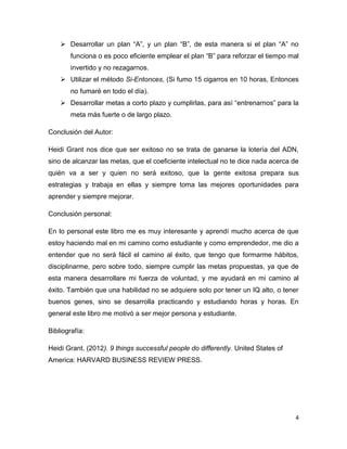  Desarrollar un plan “A”, y un plan “B”, de esta manera si el plan “A” no
funciona o es poco eficiente emplear el plan “B” para reforzar el tiempo mal
invertido y no rezagarnos.
 Utilizar el método Si-Entonces, (Si fumo 15 cigarros en 10 horas, Entonces
no fumaré en todo el día).
 Desarrollar metas a corto plazo y cumplirlas, para así “entrenarnos” para la
meta más fuerte o de largo plazo.
Conclusión del Autor:
Heidi Grant nos dice que ser exitoso no se trata de ganarse la lotería del ADN,
sino de alcanzar las metas, que el coeficiente intelectual no te dice nada acerca de
quién va a ser y quien no será exitoso, que la gente exitosa prepara sus
estrategias y trabaja en ellas y siempre toma las mejores oportunidades para
aprender y siempre mejorar.
Conclusión personal:
En lo personal este libro me es muy interesante y aprendí mucho acerca de que
estoy haciendo mal en mi camino como estudiante y como emprendedor, me dio a
entender que no será fácil el camino al éxito, que tengo que formarme hábitos,
disciplinarme, pero sobre todo, siempre cumplir las metas propuestas, ya que de
esta manera desarrollare mi fuerza de voluntad, y me ayudará en mi camino al
éxito. También que una habilidad no se adquiere solo por tener un IQ alto, o tener
buenos genes, sino se desarrolla practicando y estudiando horas y horas. En
general este libro me motivó a ser mejor persona y estudiante.
Bibliografía:
Heidi Grant. (2012). 9 things successful people do differently. United States of
America: HARVARD BUSINESS REVIEW PRESS.

4

 