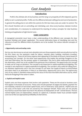 Managerial Economics&Financial Analysis
1| Mohammad Imran
Cost Analysis
Introduction
Profit is the ultimate aim of any business and the long-run prosperity of a firm depends upon its
ability to earn sustained profits. Profits are the difference between selling price and cost of production.
In general the selling price is not within the control of a firm but many costs are under its control. The
firm should therefore aim at controlling and minimizing cost. Since every business decision involves
cost consideration, it is necessary to understand the meaning of various concepts for clear business
thinking and application of right kind of costs .
COST CONCEPTS
A managerial economist must have a clear understanding of the different cost concepts for clear
business thinking and proper application. The several alternative bases of classifying cost and the
relevance of each for different kinds of problems are to be studied. The various relevant concepts of
cost are:
1. Opportunity costs and outlay costs:
Out lay cost also known as actual costs obsolete costs are those expends which are actually incurred by
the firm these are the payments made for labour, material, plant, building, machinery traveling,
transporting etc., These are all those expense item appearing in the books of account, hence based on
accounting cost concept. On the other hand opportunity cost implies the earnings foregone on the
next best alternative, has the present option is undertaken. This cost is often measured by assessing
the alternative, which has to be scarified if the particular line is followed. The opportunity cost concept
is made use for long-run decisions. This concept is very important in capital expenditure budgeting. This
concept is very important in capital expenditure budgeting. The concept is also useful for taking short-
run decisions opportunity cost is the cost concept to use when the supply of inputs is strictly limited
and when there is an alternative. If there is no alternative, Opportunity cost is zero. The opportunity
cost of any action is therefore measured by the value of the most favorable alternative course, which
had to be foregoing if that action is taken.
2. Explicit and implicit costs:
Explicit costs are those expenses that involve cash payments. These are the actual or business costs
that appear in the books of accounts. These costs include payment of wages and salaries, payment for
raw-materials, interest on borrowed capital funds, rent on hired land, Taxes paid etc. Implicit costs are
the costs of the factor units that are owned by the employer himself. These costs are not actually
incurred but would have been incurred in the absence of employment of self –owned factors. The two
normal implicit costs are depreciation, interest on capital etc. A decision maker must consider implicit
costs too to find out appropriate profitability of alternatives.
 