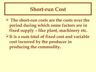 Short-run Cost
 The short-run costs are the costs over the
period during which some factors are in
fixed supply – like plant, machinery etc.
 It is a sum total of fixed cost and variable
cost incurred by the producer in
producing the commodity.

 