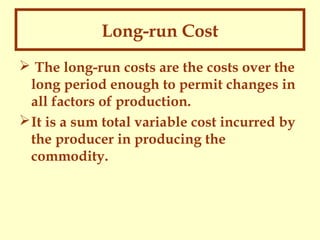 Long-run Cost
 The long-run costs are the costs over the
long period enough to permit changes in
all factors of production.
 It is a sum total variable cost incurred by
the producer in producing the
commodity.

 