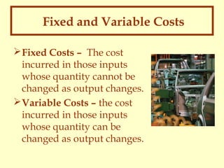 Fixed and Variable Costs
 Fixed Costs – The cost
incurred in those inputs
whose quantity cannot be
changed as output changes.
 Variable Costs – the cost
incurred in those inputs
whose quantity can be
changed as output changes.

 