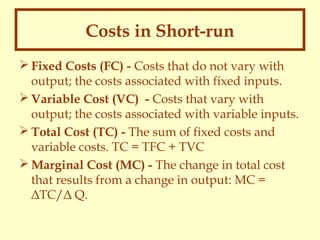 Costs in Short-run
 Fixed Costs (FC) - Costs that do not vary with
output; the costs associated with fixed inputs.
 Variable Cost (VC) - Costs that vary with
output; the costs associated with variable inputs.
 Total Cost (TC) - The sum of fixed costs and
variable costs. TC = TFC + TVC
 Marginal Cost (MC) - The change in total cost
that results from a change in output: MC =
ΔTC/Δ Q.

 