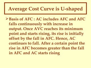 Average Cost Curve is U-shaped
 Basis of AFC : AC includes AFC and AFC
falls continuously with increase in
output. Once AVC reaches its minimum
point and starts rising, its rise is initially
offset by the fall in AFC. Hence, AC
continues to fall. After a certain point the
rise in AFC becomes greater than the fall
in AFC and AC starts rising

 