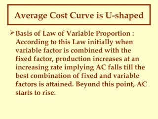 Average Cost Curve is U-shaped
 Basis of Law of Variable Proportion :
According to this Law initially when
variable factor is combined with the
fixed factor, production increases at an
increasing rate implying AC falls till the
best combination of fixed and variable
factors is attained. Beyond this point, AC
starts to rise.

 
