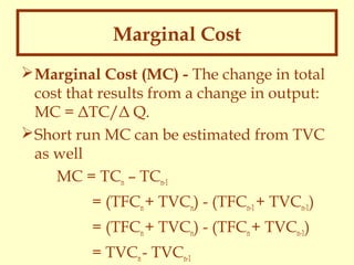 Marginal Cost
 Marginal Cost (MC) - The change in total
cost that results from a change in output:
MC = ΔTC/Δ Q.
 Short run MC can be estimated from TVC
as well
MC = TCn – TCn-1
= (TFCn + TVCn) - (TFCn-1 + TVCn-1)
= (TFCn + TVCn) - (TFCn + TVCn-1)
= TVCn - TVCn-1

 