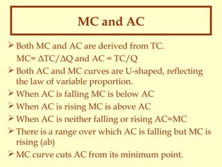 MC and AC
 Both MC and AC are derived from TC.
MC= ΔTC/ΔQ and AC = TC/Q
 Both AC and MC curves are U-shaped, reflecting
the law of variable proportion.
 When AC is falling MC is below AC
 When AC is rising MC is above AC
 When AC is neither falling or rising AC=MC
 There is a range over which AC is falling but MC is
rising (ab)
 MC curve cuts AC from its minimum point.

 