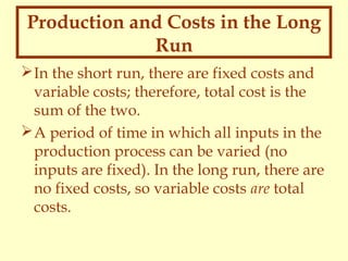 Production and Costs in the Long
Run
 In the short run, there are fixed costs and
variable costs; therefore, total cost is the
sum of the two.
 A period of time in which all inputs in the
production process can be varied (no
inputs are fixed). In the long run, there are
no fixed costs, so variable costs are total
costs.

 