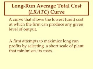 Long-Run Average Total Cost
(LRATC) Curve
A curve that shows the lowest (unit) cost
at which the firm can produce any given
level of output.
A firm attempts to maximize long run
profits by selecting a short scale of plant
that minimizes its costs.

 