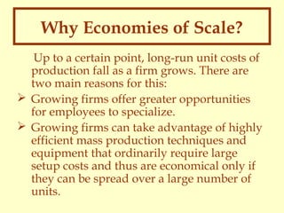 Why Economies of Scale?
Up to a certain point, long-run unit costs of
production fall as a firm grows. There are
two main reasons for this:
 Growing firms offer greater opportunities
for employees to specialize.
 Growing firms can take advantage of highly
efficient mass production techniques and
equipment that ordinarily require large
setup costs and thus are economical only if
they can be spread over a large number of
units.

 