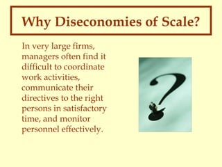 Why Diseconomies of Scale?
In very large firms,
managers often find it
difficult to coordinate
work activities,
communicate their
directives to the right
persons in satisfactory
time, and monitor
personnel effectively.

 