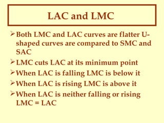 LAC and LMC
 Both LMC and LAC curves are flatter Ushaped curves are compared to SMC and
SAC
 LMC cuts LAC at its minimum point
 When LAC is falling LMC is below it
 When LAC is rising LMC is above it
 When LAC is neither falling or rising
LMC = LAC

 