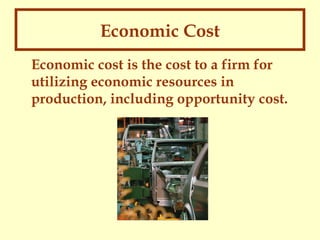 Economic Cost
Economic cost is the cost to a firm for
utilizing economic resources in
production, including opportunity cost.

 