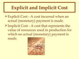 Explicit and Implicit Cost
 Explicit Cost - A cost incurred when an
actual (monetary) payment is made.
 Implicit Cost - A cost that represents the
value of resources used in production for
which no actual (monetary) payment is
made.

 