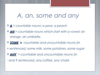 A, an, some and any
 AA > countable nouns: a pear, a peach
 ANAN > countable nouns which start with a vowel: an
orange, an umbrella.
 SOMESOME >> countable and uncountable nouns (in
+ sentences): some milk, some potatoes, some sugar
 ANYANY > countable and uncountable nouns (in
- and ? sentences): any coffee, any chairs
 