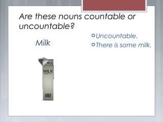 Are these nouns countable or
uncountable?
Uncountable.
There is some milk.Milk
 