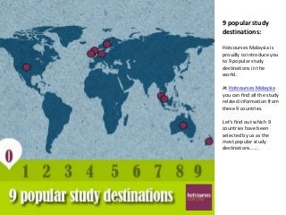 9 popular study
destinations:

Hotcourses Malaysia is
proudly to introduce you
to 9 popular study
destinations in the
world.

At Hotcourses Malaysia
you can find all the study
related information from
these 9 countries.

Let’s find out which 9
countries have been
selected by us as the
most popular study
destinations......
 