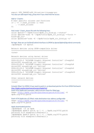 export RTE_TARGET=x86_64-native-linuxapp-gcc
You also can add export http_proxy here if you need Internet access
Add to ~/.bashrc
# User specific aliases and functions
if [ -f ~/.bash_aliases ]; then
. ~/.bash_aliases
fi
And create ~/.bash_aliases file with the following lines:
alias dpstat='~/dpdk/tools/dpdk_nic_bind.py --status'
alias dpbind='sudo -E ~/dpdk/tools/dpdk_nic_bind.py --force --
bind=igb_uio'
alias dpunbind='sudo -E ~/dpdk/tools/dpdk_nic_bind.py -u'
Re-login. Now we can list/bind/unbind interfaces to DPDK by dpstat/dpbind/dpunbind commands:
[dpdk@dpdk ~]$ dpstat
Network devices using DPDK-compatible driver
============================================
<none>
Network devices using kernel driver
===================================
0000:00:03.0 '82540EM Gigabit Ethernet Controller' if=enp0s3
drv=e1000 unused=igb_uio *Active*
0000:00:08.0 '82540EM Gigabit Ethernet Controller' if=enp0s8
drv=e1000 unused=igb_uio *Active*
0000:00:09.0 '82540EM Gigabit Ethernet Controller' if=enp0s9
drv=e1000 unused=igb_uio *Active*
0000:00:0a.0 '82540EM Gigabit Ethernet Controller' if=enp0s10
drv=e1000 unused=igb_uio *Active*
Other network devices
=====================
<none>
Compile l3fwd. For DPDK 2.0 we need to patch it, so download patches first from DPDK Patchwork
http://dpdk.org/dev/patchwork/project/dpdk/list/
Patch 4752 [dpdk-dev] examples: add ip version check for l3fwd app
$wget http://dpdk.org/dev/patchwork/patch/4752/raw/ -O
dpdk.org/4752.patch
Patch 4774 [dpdk-dev,v2] l3fwd: make destination mac address configurable
$wget http://dpdk.org/dev/patchwork/patch/4774/raw/ -O
dpdk.org/4774.patch
Apply downloaded patches:
[dpdk@dpdk ~]$ cd dpdk
[dpdk@dpdk dpdk]$ patch -p 1 -i ../dpdk.org/4752.patch
patching file examples/l3fwd/main.c
[dpdk@dpdk dpdk]$ patch -p 1 -i ../dpdk.org/4774.patch
patching file examples/l3fwd/main.c
 