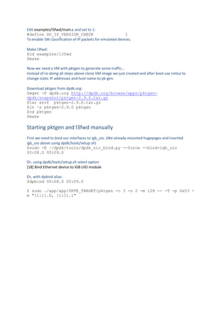 Edit examples/l3fwd/main.c and set to 1:
#define DO_IP_VERSION_CHECK 1
To enable SW classification of IP packets for emulated devices.
Make l3fwd:
$cd examples/l3fwd
$make
Now we need a VM with pktgen to generate some traffic…
Instead of re-doing all steps above clone VM image we just created and after boot use nmtui to
change static IP addresses and host name to pk-gen.
Download pktgen from dpdk.org:
$wget -P dpdk.org http://dpdk.org/browse/apps/pktgen-
dpdk/snapshot/pktgen-2.9.0.tar.gz
$tar xzvf pktgen-2.9.0.tar.gz
$ln –s pktgen-2.9.0 pktgen
$cd pktgen
$make
Starting pktgen and l3fwd manually
First we need to bind our interfaces to igb_uio. (We already mounted hugepages and inserted
igb_uio above using dpdk/tools/setup.sh)
$sudo -E ~/dpdk/tools/dpdk_nic_bind.py --force --bind=igb_uio
00:08.0 00:09.0
Or, using dpdk/tools/setup.sh select option
[18] Bind Ethernet device to IGB UIO module
Or, with dpbind alias:
$dpbind 00:08.0 00:09.0
$ sudo ./app/app/$RTE_TARGET/pktgen -c 3 -n 2 -m 128 -- -T -p 0x03 -
m "[1:1].0, [1:1].1"
 