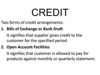 CREDIT
Two forms of credit arrangements:
1. Bills of Exchange or Bank Draft
It signifies that supplier gives credit to the
customer for the specified period.
2. Open Account Facilities
It signifies that customer is allowed to pay for
products against monthly or quarterly statement.
 
