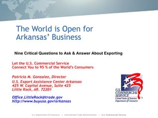 The World is Open for Arkansas’ Business Let the U.S. Commercial Service Connect You to 95 % of the World’s Consumers Patricia M. Gonzalez, Director U.S. Export Assistance Center Arkansas 425 W. Capitol Avenue, Suite 425 Little Rock, AR. 72201 [email_address] http://www.buyusa.gov/arkansas Nine Critical Questions to Ask & Answer About Exporting 