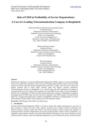Journal of Economics and Sustainable Development                                              www.iiste.org
ISSN 2222-1700 (Paper) ISSN 2222-2855 (Online)
Vol.2, No.4, 2011


           Role of CRM in Profitability of Service Organizations:
A Case of a Leading Telecommunication Company in Bangladesh

                           Mohammad Mizenur Rahaman (Corresponding Author)
                                           Assistant Professor
                                 Department of Business Administration
                             Shahjalal University of Science and Technology
                                        Sylhet -3114, Bangladesh
                                   E-mail: mizen.ban.sust@gmail.com
                               Alternative E-mail: mizen_397@yahoo.com
                                Cell: +8801716258962, +8801818970170


                                         Mohammad Imtiaz Ferdous
                                             Assistant Professor
                                   Department of Business Administration
                               Shahjalal University of Science and Technology,
                                          Sylhet -3114, Bangladesh
                                        E-mail: imti1975@yahoo.com


                                             Md. Zillur Rahman
                                             Assistant Professor
                                   Department of Business Administration
                               Shahjalal University of Science and Technology,
                                          Sylhet -3114, Bangladesh
                                         E-mail: fuaddu@yahoo.com
                                           Cell: +8801716609814



Abstract
Realizing the importance of Customer Relationship Management (CRM) systems to increase profitability
almost every organization regardless of their size are increasingly adopting CRM systems. Firms use CRM
systems not only to automate customer oriented business processes to reduce costs, but also to collect and
analyze customer data to better fulfill customer needs and improve customer satisfaction.
Telecommunication business in Bangladesh is in a growth stage with stiff competition and making an
enormous profit every year. Most of the companies are using CRM. In this study, we have attempted to
identify level of application of CRM in leading Telecommunication Company in Bangladesh considering
developing model of CRM. Paper will also reveal how important is the CRM strategy of Grameen Phone
(GP) Ltd., a leading telecommunication company in Bangladesh contributes in changing Return on Assets
(ROA), Return of Equity (ROE) of the company in the stiff competitive market.
Keywords: CRM Strategy, ROA, ROE, Cost effectiveness
1.   Introduction:
Customer Relationship Management (CRM) is a business strategy that enables organizations to get closer to
their customers, to better serve their needs, improve customer service, enhance customer satisfaction and
thereby maximize customer loyalty and retention. The present business scenario assigns great emphasis to
managing business customers. Organizations are quickly recognizing that in order to survive competition, it is
important to grab customer attention with unique brand identity and superior service levels. Businesses, which
initially focused on finance, sales and marketing management, are now shifting their priority towards customer


                                                     91
 